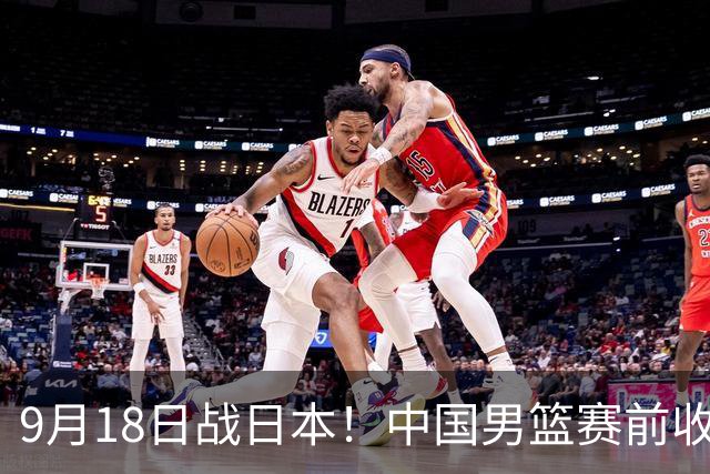 9月18日战日本！中国男篮赛前收获3大喜讯，日媒：64年后重返决赛